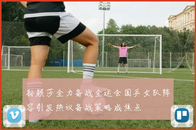 孙颖莎全力备战全运会国乒女队阵容引发热议备战策略成焦点