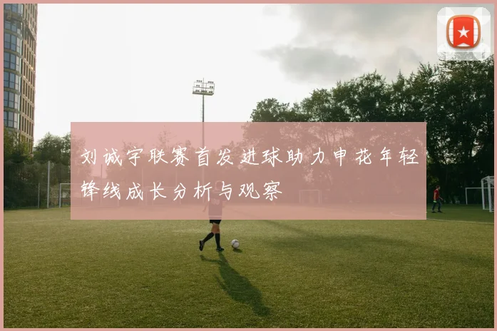 刘诚宇联赛首发进球助力申花年轻锋线成长分析与观察