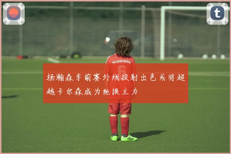 杨瀚森季前赛外线投射出色或将超越卡尔森成为轮换主力