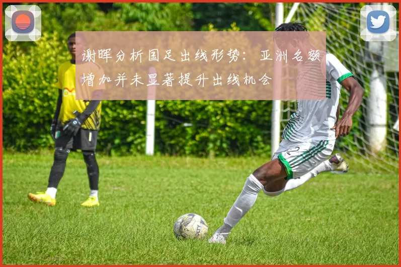谢晖分析国足出线形势：亚洲名额增加并未显著提升出线机会