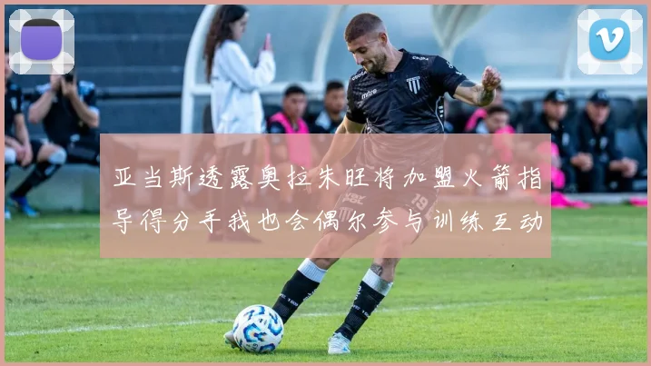 亚当斯透露奥拉朱旺将加盟火箭指导得分手我也会偶尔参与训练互动