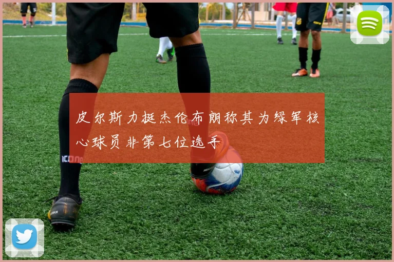 皮尔斯力挺杰伦布朗称其为绿军核心球员非第七位选手