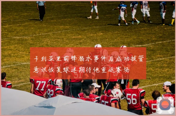 卡利亚里前锋溺水事件后成功拔管意识恢复球迷期待他重返赛场