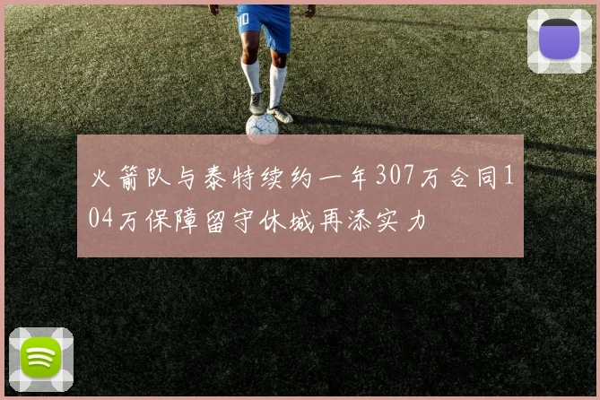 火箭队与泰特续约一年307万合同104万保障留守休城再添实力