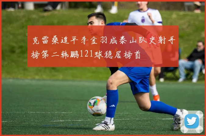 克雷桑追平李金羽成泰山队史射手榜第二韩鹏121球稳居榜首